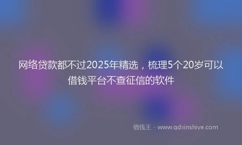 网络贷款都不过2025年精选，梳理5个20岁可以借钱平台不查征信的软件
