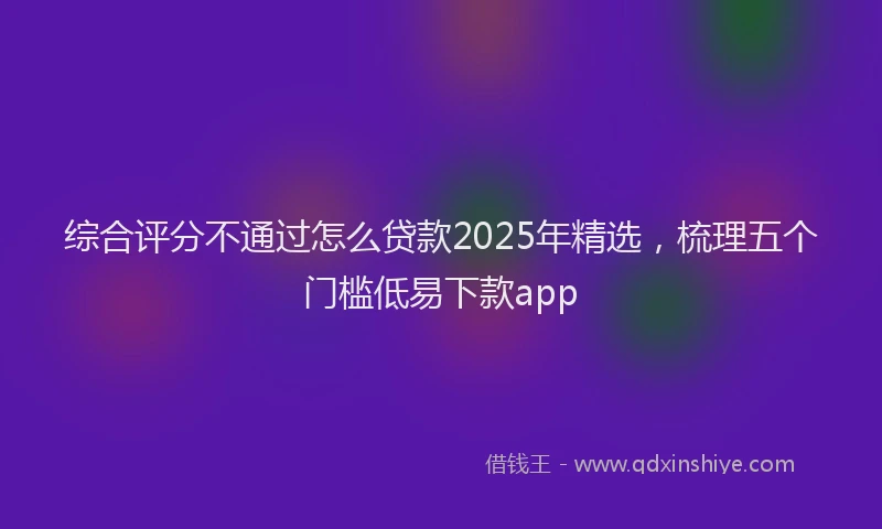 综合评分不通过怎么贷款2025年精选，梳理五个门槛低易下款app