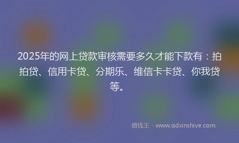2025年的网上贷款审核需要多久才能下款有：拍拍贷、信用卡贷、分期乐、维信卡卡贷、你我贷等。