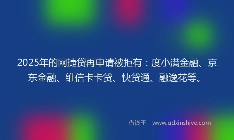 2025年的网捷贷再申请被拒有：度小满金融、京东金融、维信卡卡贷、快贷通、融逸花等。