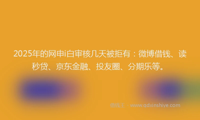 2025年的网申i白审核几天被拒有：微博借钱、读秒贷、京东金融、投友圈、分期乐等。