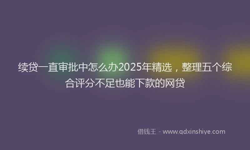 续贷一直审批中怎么办2025年精选，整理五个综合评分不足也能下款的网贷