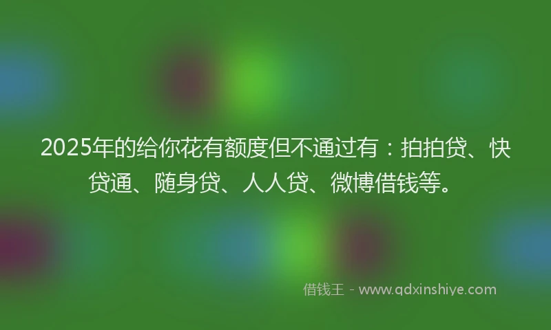 2025年的给你花有额度但不通过有：拍拍贷、快贷通、随身贷、人人贷、微博借钱等。