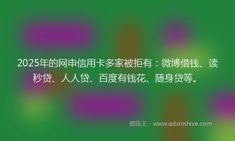 2025年的网申信用卡多家被拒有：微博借钱、读秒贷、人人贷、百度有钱花、随身贷等。