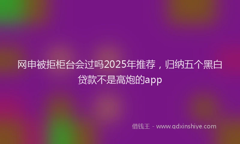 网申被拒柜台会过吗2025年推荐，归纳五个黑白贷款不是高炮的app