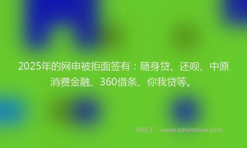 2025年的网申被拒面签有：随身贷、还呗、中原消费金融、360借条、你我贷等。