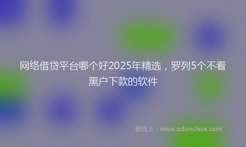 网络借贷平台哪个好2025年精选，罗列5个不看黑户下款的软件