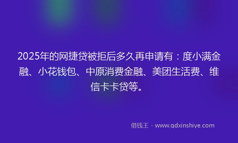 2025年的网捷贷被拒后多久再申请有：度小满金融、小花钱包、中原消费金融、美团生活费、维信卡卡贷等。