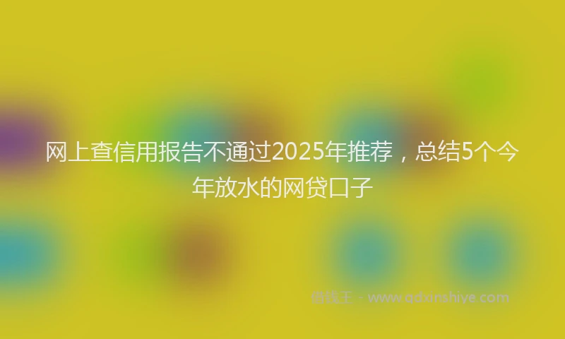 网上查信用报告不通过2025年推荐，总结5个今年放水的网贷口子