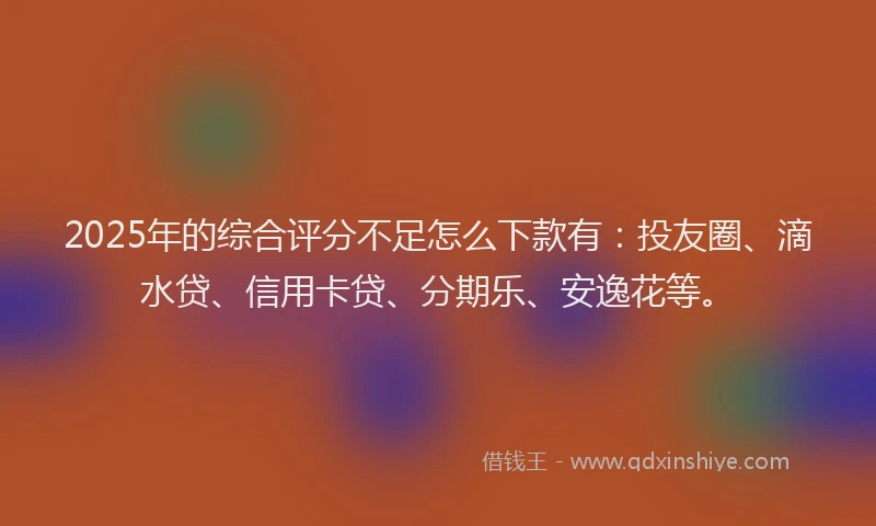 2025年的综合评分不足怎么下款有：投友圈、滴水贷、信用卡贷、分期乐、安逸花等。