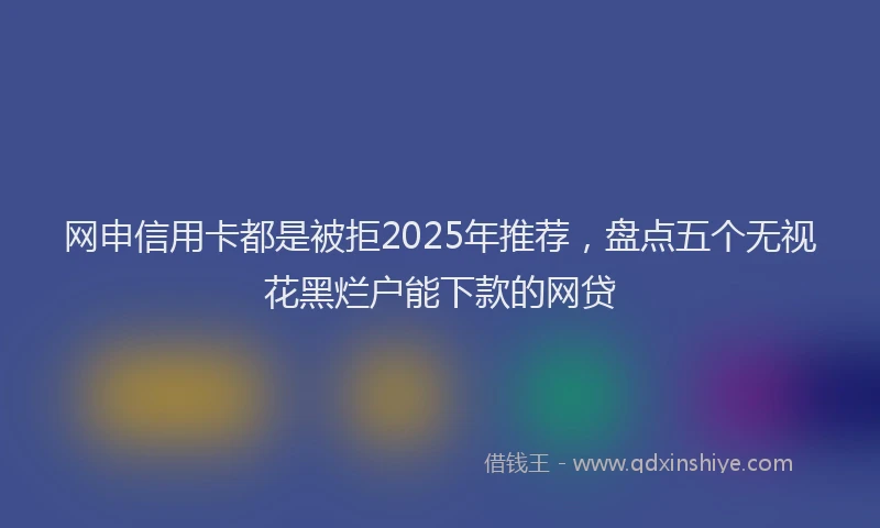 网申信用卡都是被拒2025年推荐，盘点五个无视花黑烂户能下款的网贷