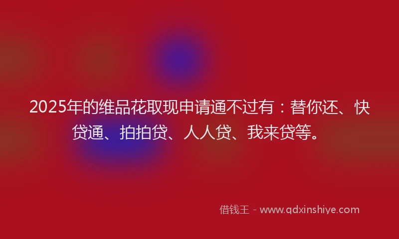 2025年的维品花取现申请通不过有：替你还、快贷通、拍拍贷、人人贷、我来贷等。