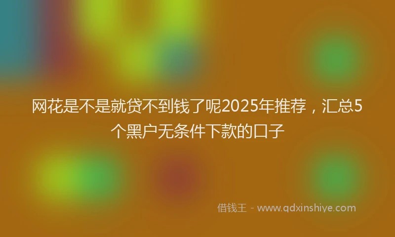 网花是不是就贷不到钱了呢2025年推荐，汇总5个黑户无条件下款的口子