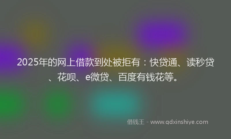 2025年的网上借款到处被拒有：快贷通、读秒贷、花呗、e微贷、百度有钱花等。