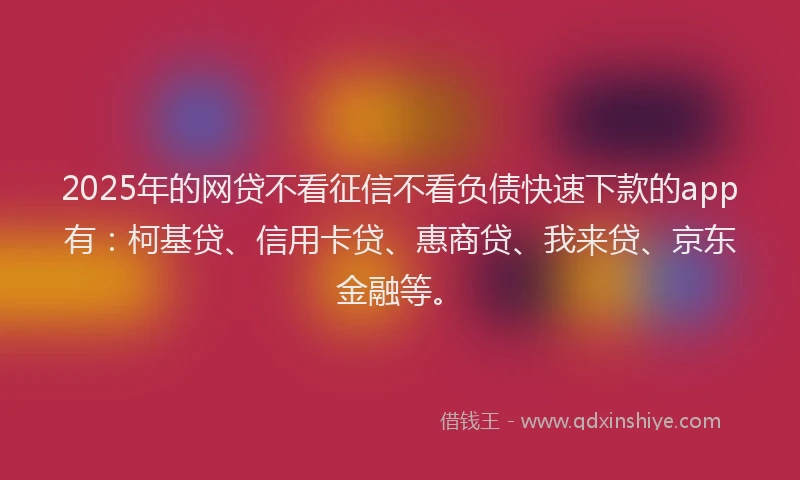 2025年的网贷不看征信不看负债快速下款的app有：柯基贷、信用卡贷、惠商贷、我来贷、京东金融等。