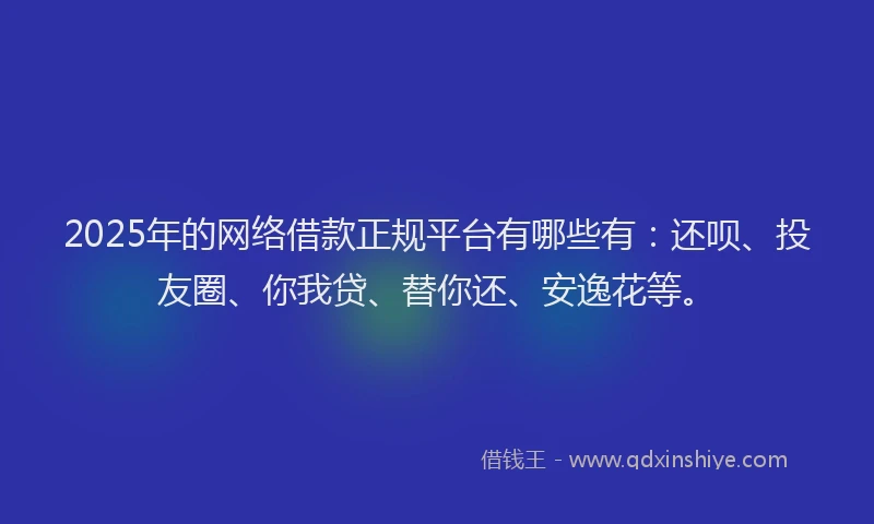2025年的网络借款正规平台有哪些有：还呗、投友圈、你我贷、替你还、安逸花等。
