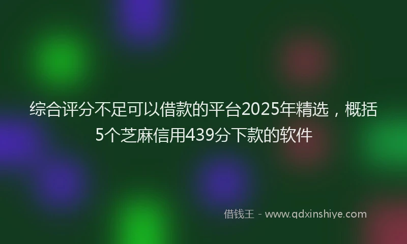 综合评分不足可以借款的平台2025年精选，概括5个芝麻信用439分下款的软件