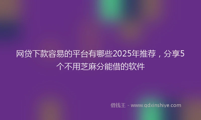 网贷下款容易的平台有哪些2025年推荐，分享5个不用芝麻分能借的软件