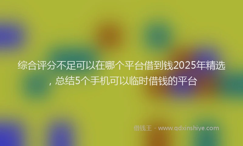 综合评分不足可以在哪个平台借到钱2025年精选，总结5个手机可以临时借钱的平台