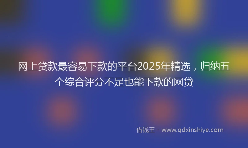 网上贷款最容易下款的平台2025年精选，归纳五个综合评分不足也能下款的网贷