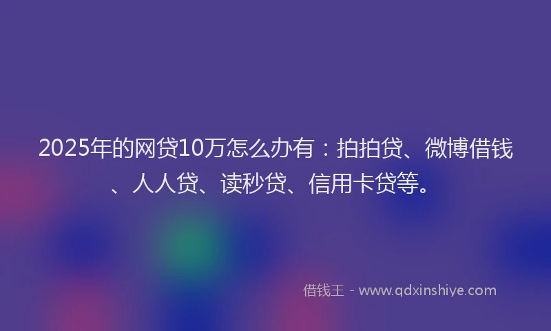 2025年的网贷10万怎么办有：拍拍贷、微博借钱、人人贷、读秒贷、信用卡贷等。
