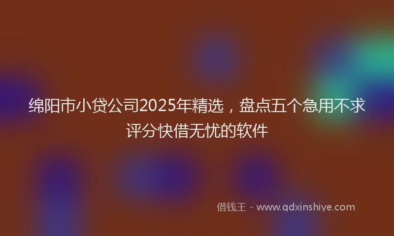 绵阳市小贷公司2025年精选，盘点五个急用不求评分快借无忧的软件