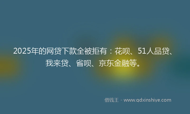 2025年的网贷下款全被拒有:花呗、51人品贷、我来贷、省呗、京东金融等。