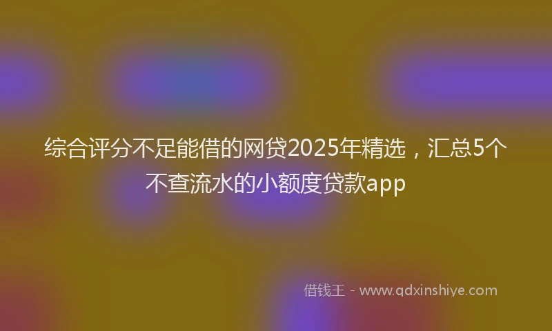综合评分不足能借的网贷2025年精选，汇总5个不查流水的小额度贷款app