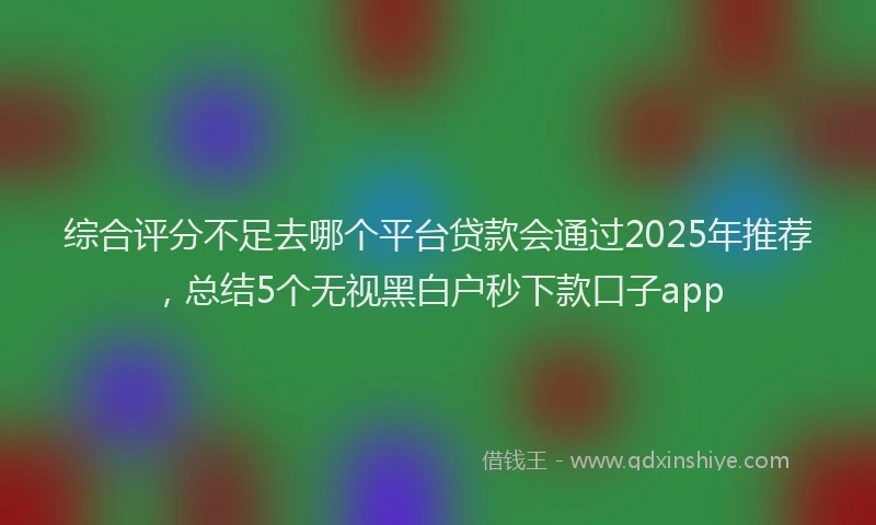 综合评分不足去哪个平台贷款会通过2025年推荐，总结5个无视黑白户秒下款口子app