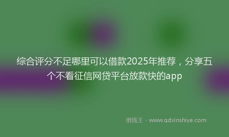 综合评分不足哪里可以借款2025年推荐，分享五个不看征信网贷平台放款快的app