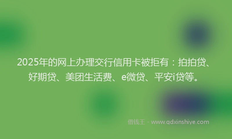 2025年的网上办理交行信用卡被拒有:拍拍贷、好期贷、美团生活费、e微贷、平安i贷等。