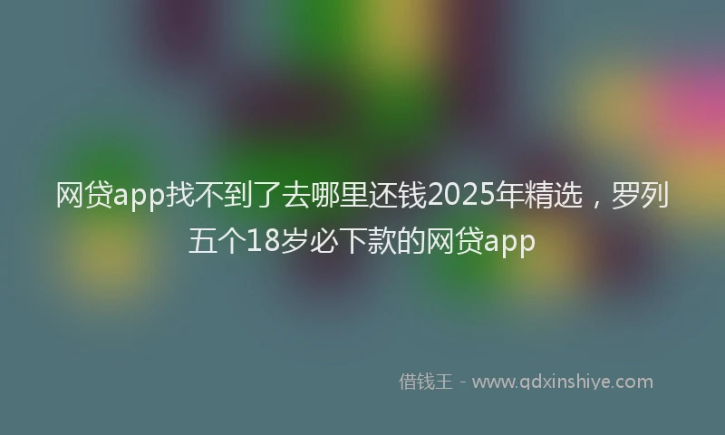 网贷app找不到了去哪里还钱2025年精选，罗列五个18岁必下款的网贷app