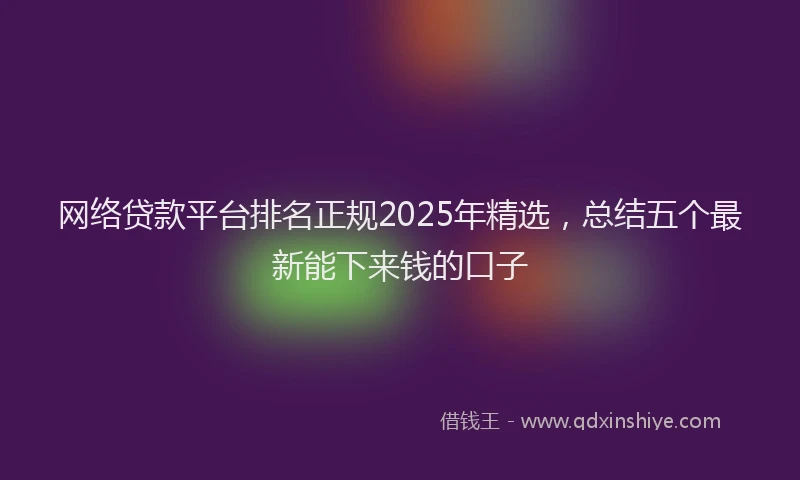 网络贷款平台排名正规2025年精选，总结五个最新能下来钱的口子