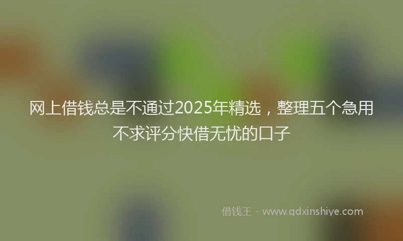 网上借钱总是不通过2025年精选，整理五个急用不求评分快借无忧的口子