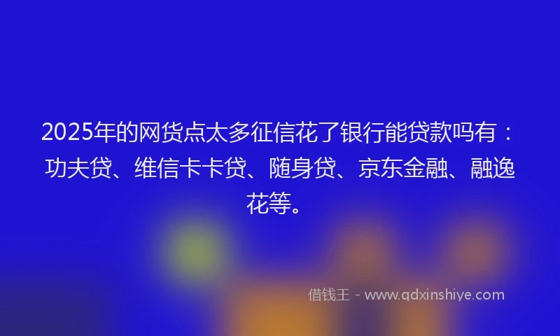 2025年的网货点太多征信花了银行能贷款吗有：功夫贷、维信卡卡贷、随身贷、京东金融、融逸花等。