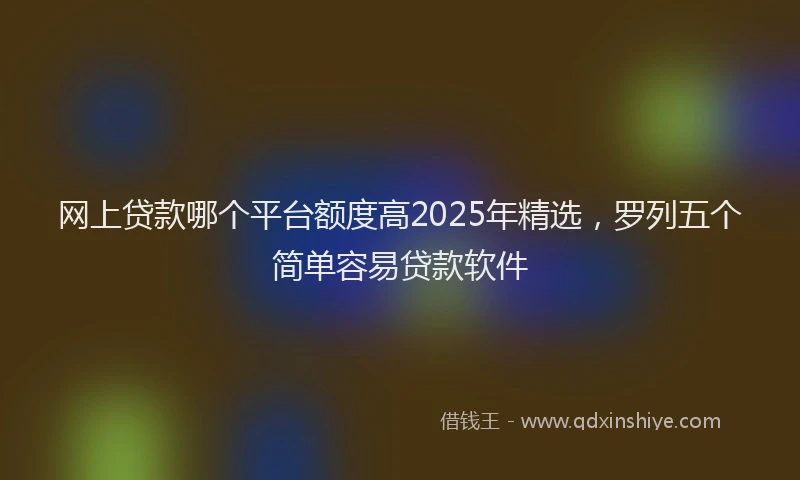网上贷款哪个平台额度高2025年精选，罗列五个简单容易贷款软件