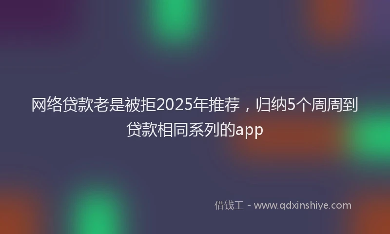 网络贷款老是被拒2025年推荐,归纳5个周周到贷款相同系列的app