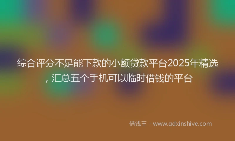 综合评分不足能下款的小额贷款平台2025年精选，汇总五个手机可以临时借钱的平台