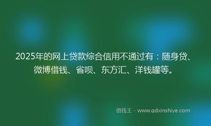 2025年的网上贷款综合信用不通过有：随身贷、微博借钱、省呗、东方汇、洋钱罐等。