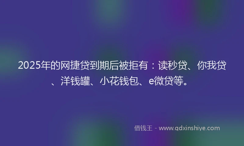 2025年的网捷贷到期后被拒有：读秒贷、你我贷、洋钱罐、小花钱包、e微贷等。