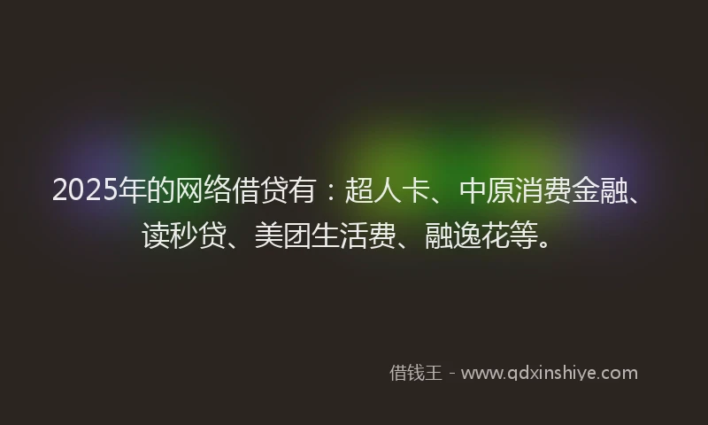 2025年的网络借贷有：超人卡、中原消费金融、读秒贷、美团生活费、融逸花等。