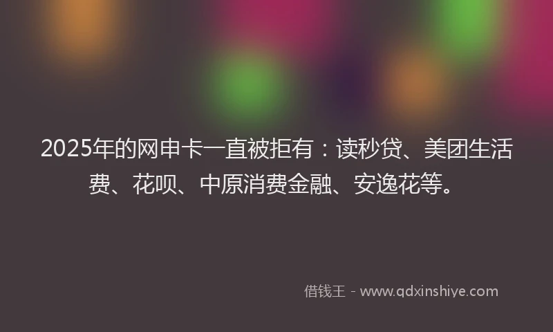 2025年的网申卡一直被拒有：读秒贷、美团生活费、花呗、中原消费金融、安逸花等。