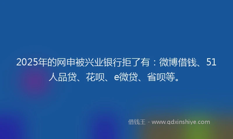 2025年的网申被兴业银行拒了有：微博借钱、51人品贷、花呗、e微贷、省呗等。