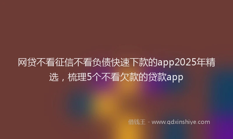 网贷不看征信不看负债快速下款的app2025年精选，梳理5个不看欠款的贷款app