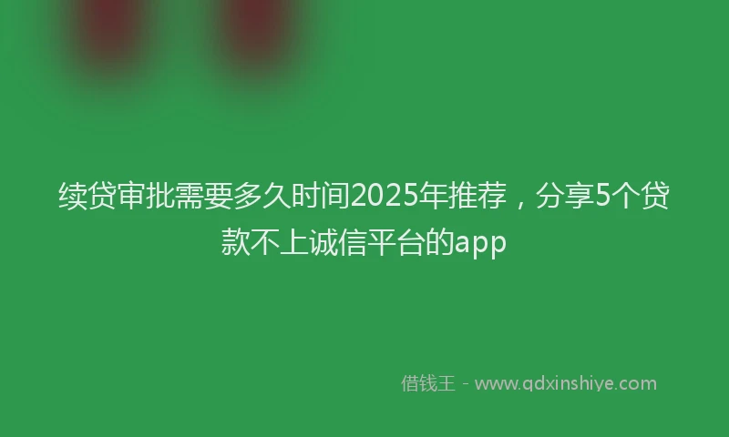 续贷审批需要多久时间2025年推荐，分享5个贷款不上诚信平台的app