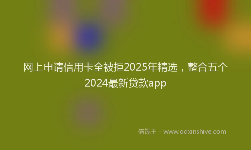网上申请信用卡全被拒2025年精选，整合五个2024最新贷款app
