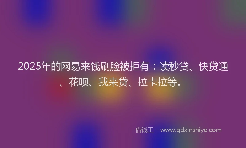 2025年的网易来钱刷脸被拒有：读秒贷、快贷通、花呗、我来贷、拉卡拉等。