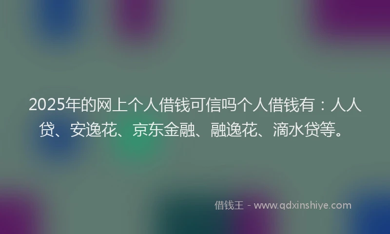 2025年的网上个人借钱可信吗个人借钱有：人人贷、安逸花、京东金融、融逸花、滴水贷等。
