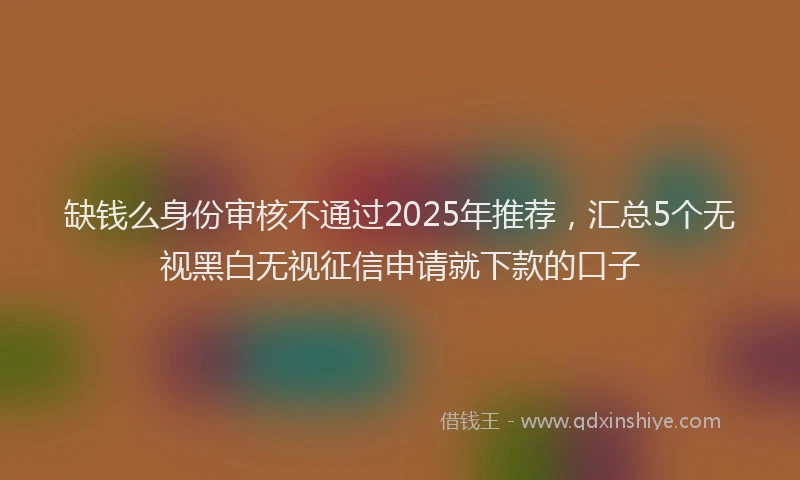 缺钱么身份审核不通过2025年推荐，汇总5个无视黑白无视征信申请就下款的口子