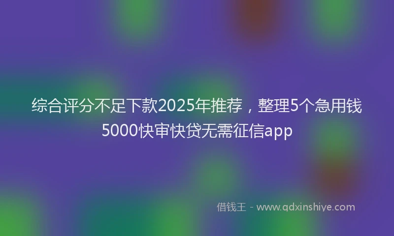 综合评分不足下款2025年推荐，整理5个急用钱5000快审快贷无需征信app